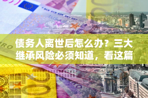 武汉债务人离世后怎么办？三大继承风险必须知道，看这篇就够了