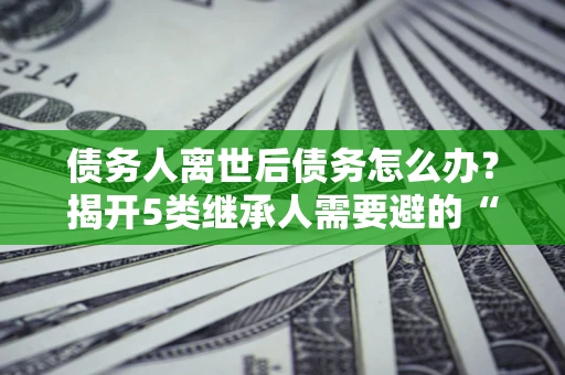 武汉债务人离世后债务怎么办？揭开5类继承人需要避的“坑”